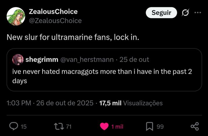 ZealousChoice @ZealousChoice New slur for ultramarine fans, lock in. shegrimm @van_herstmann - 25 de out Seguir ive never hated macraggots more than i have in the past 2 days 1:03 PM - 26 de out de 2025 17,5 mil Visualizações 15 17 71 1 mil ☐ 99 go