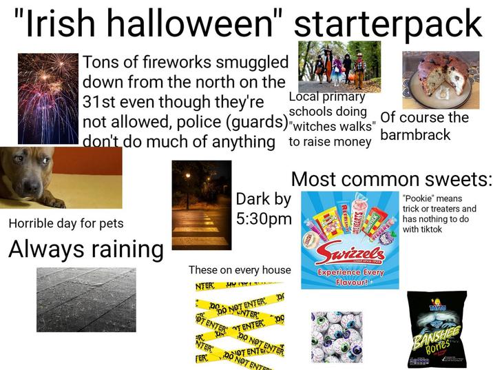 "Irish halloween" starterpack Tons of fireworks smuggled down from the north on the 31st even though they're Local primary schools doing of course the not allowed, police (guards) "witches walks" don't do much of anything to raise money Dark by 5:30pm barmbrack Most common sweets: "Pookie" means trick or treaters and has nothing to do with tiktok Horrible day for pets Always raining These on every house NTER: OT 00 DO NOT ENTER ENTER NTER FER ENTER OTENTER DO 00 DO NOT ENTER NOT ENTER NOT ENTER Swizzels Loved since 1928) Experience Every Flavour!+ TAYTO BANSHEE Bones