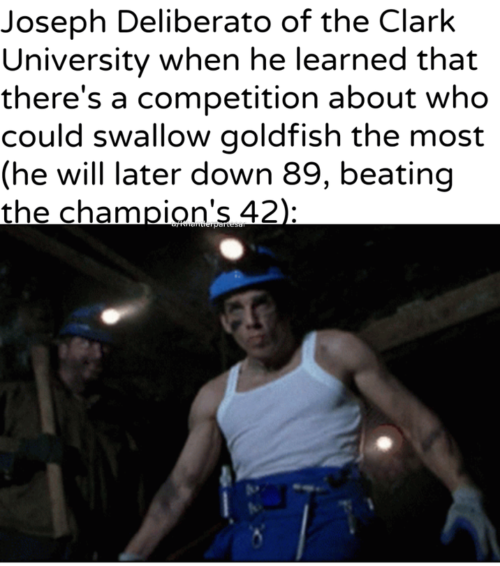 Joseph Deliberato of the Clark University when he learned that there's a competition about who could swallow goldfish the most (he will later down 89, beating the champion's 42): u/Khantlerpartesar