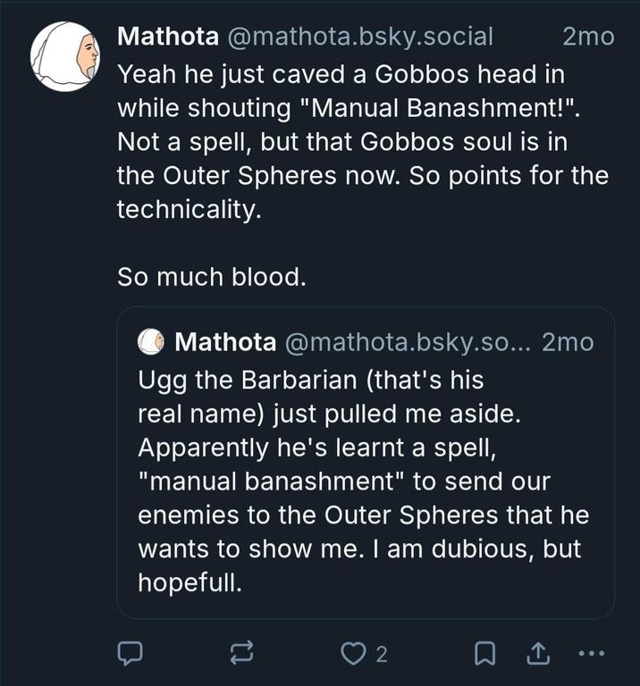 @mathota.bsky.social 2mo Mathota Yeah he just caved a Gobbos head in while shouting "Manual Banashment!". Not a spell, but that Gobbos soul is in the Outer Spheres now. So points for the technicality. So much blood. Mathota @mathota.bsky.so... 2mo Ugg the Barbarian (that's his real name) just pulled me aside. Apparently he's learnt a spell, "manual banashment" to send our enemies to the Outer Spheres that he wants to show me. I am dubious, but hopefull. = 2 ☐ ↑