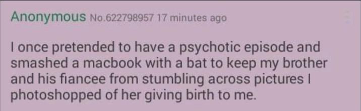 Anonymous No.622798957 17 minutes ago I once pretended to have a psychotic episode and smashed a macbook with a bat to keep my brother and his fiancee from stumbling across pictures | photoshopped of her giving birth to me.
