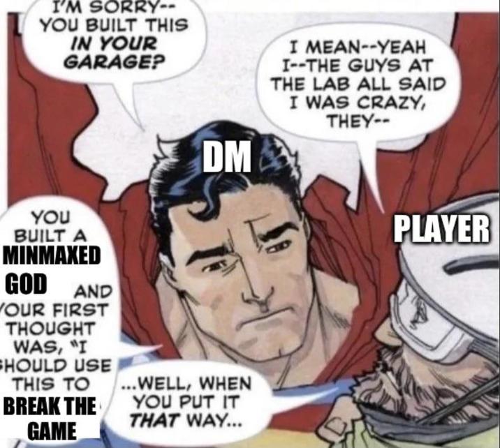 I'M SORRY-- YOU BUILT THIS IN YOUR GARAGE? DM I MEAN--YEAH I--THE GUYS AT THE LAB ALL SAID I WAS CRAZY, THEY-- YOU BUILT A MINMAXED GOD AND YOUR FIRST THOUGHT WAS, "I SHOULD USE THIS TO ...WELL, WHEN BREAK THE GAME YOU PUT IT THAT WAY... PLAYER