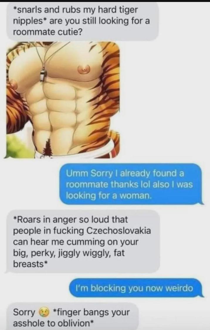 *snarls and rubs my hard tiger n------* are you still looking for a roommate cutie? Umm Sorry I already found a roommate thanks lol also I was looking for a woman. *Roars in anger so loud that people in f------ Czechoslovakia can hear me c------ on your big, perky, jiggly wiggly, fat breasts* Sorry I'm blocking you now weirdo *finger bangs your a------ to oblivion*