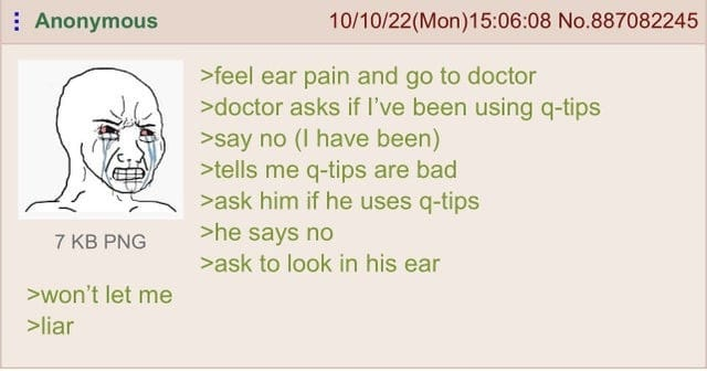 Anonymous 7 KB PNG >won't let me 10/10/22(Mon)15:06:08 No.887082245 >feel ear pain and go to doctor >doctor asks if I've been using q-tips >say no (I have been) >tells me q-tips are bad >ask him if he uses q-tips >he says no >ask to look in his ear >liar