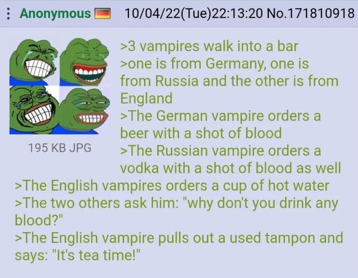 Anonymous 195 KB JPG 10/04/22(Tue)22:13:20 No.171810918 >3 vampires walk into a bar >one is from Germany, one is from Russia and the other is from England >The German vampire orders a beer with a shot of blood >The Russian vampire orders a vodka with a shot of blood as well >The English vampires orders a cup of hot water >The two others ask him: "why don't you drink any blood?" >The English vampire pulls out a used tampon and says: "It's tea time!"