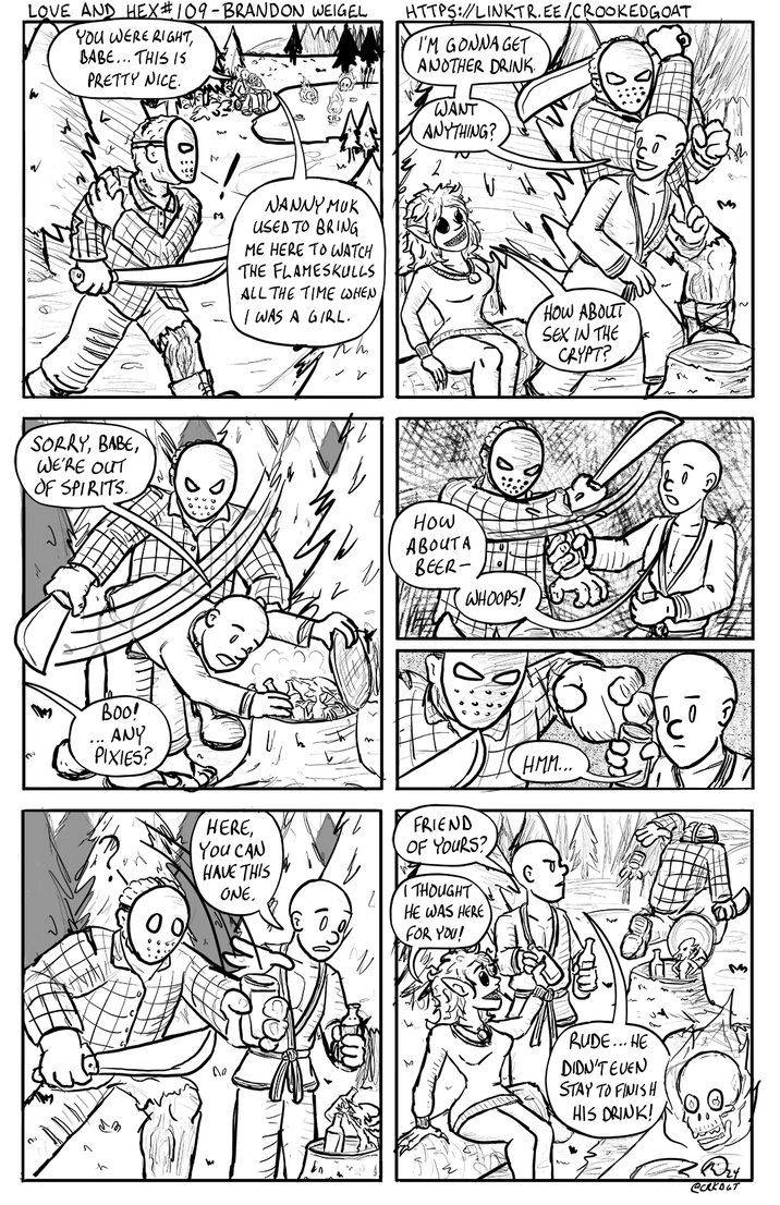 LOVE AND HEX #109 - BRANDON WEIGEL YOU WERE RIGHT, BABE... THIS IS PRETTY NICE. HTTPS://LINKTR.EE/CROOKED GOAT I'M GONNA GET ANOTHER DRINK. WANT ANYTHING? SORRY, BABE, WE'RE OUT OF SPIRITS Boo! ANY PIXIES? M NANNY MUK USED TO BRING ME HERE TO WATCH THE FLAMESKULLS ALL THE TIME WHEN I WAS A GIRL. HOW ABOUT SEX IN THE CRYPT? ✓ 2 How ABOUTA BEER- WHOOPS! HERE, You CAN HAVE THIS ONE. FRIEND OF YOURS? THOUGHT HE WAS HERE FOR YOU! De HMM... M M RUDE...HE DIDN'T EVEN STAY TO FINISH HIS DRINK! Dry Сякост