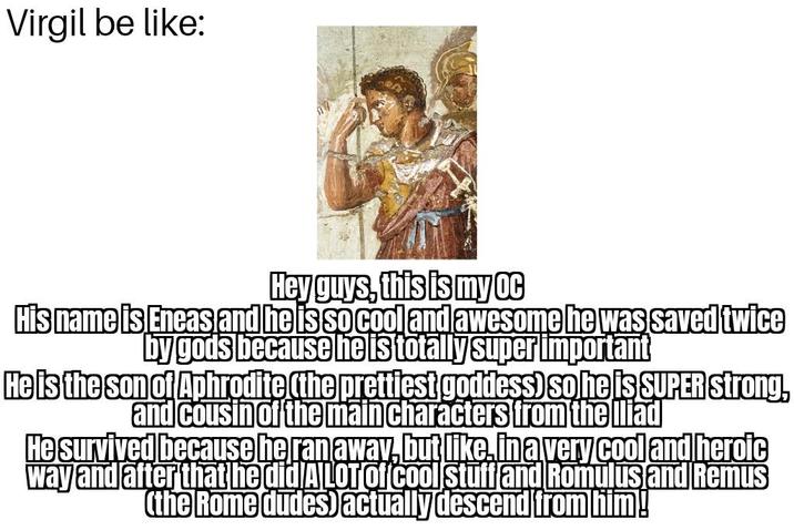 Virgil be like: Hey guys, this is my oc His name is Eneas and he is so cool and awesome he was saved twice by gods because he is totally super important He is the son of Aphrodite (the prettiest goddess) so he is SUPER Strong, and cousin of the main characters from the Iliad He survived because he ran away, but like, in a very cool and heroic way and after that he did A LOT of cool stuff and Romulus and Remus (the Rome dudes) actually descend from him!