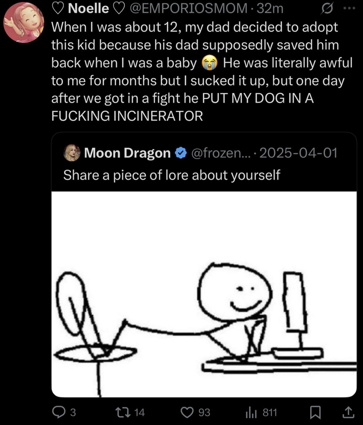 Noelle @EMPORIOSMOM-32m 600 When I was about 12, my dad decided to adopt this kid because his dad supposedly saved him back when I was a baby He was literally awful to me for months but I sucked it up, but one day after we got in a fight he PUT MY DOG IN A F------ INCINERATOR Moon Dragon @frozen.... 2025-04-01 Share a piece of lore about yourself 3 ↑ 14 93 Ill 811