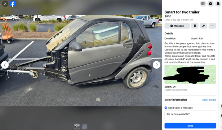 f D Smart for two trailer $800 Listed a day ago in Salem, OR Message Details Condition Used - Fair Got this a few years ago and had plans to turn it into a little camper but never got the time. Looking to sell to the right person who wants a unique trailer that will turn heads. Works great as an enclosed trailer and has lots of space, I am 6'4" and I can lay down in it and not touch both ends at the same time. Salem, OR Location is approximate Seller information Send seller a message Hi, is this available? Send Seller details