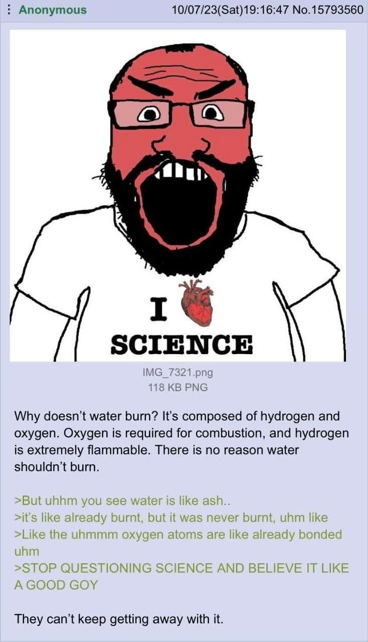 Anonymous 10/07/23(Sat) 19:16:47 No. 15793560 I SCIENCE IMG_7321.png 118 KB PNG Why doesn't water burn? It's composed of hydrogen and oxygen. Oxygen is required for combustion, and hydrogen is extremely flammable. There is no reason water shouldn't burn. >But uhhm you see water is like ash... >it's like already burnt, but it was never burnt, uhm like >Like the uhmmm oxygen atoms are like already bonded uhm >STOP QUESTIONING SCIENCE AND BELIEVE IT LIKE A GOOD GOY They can't keep getting away with it.