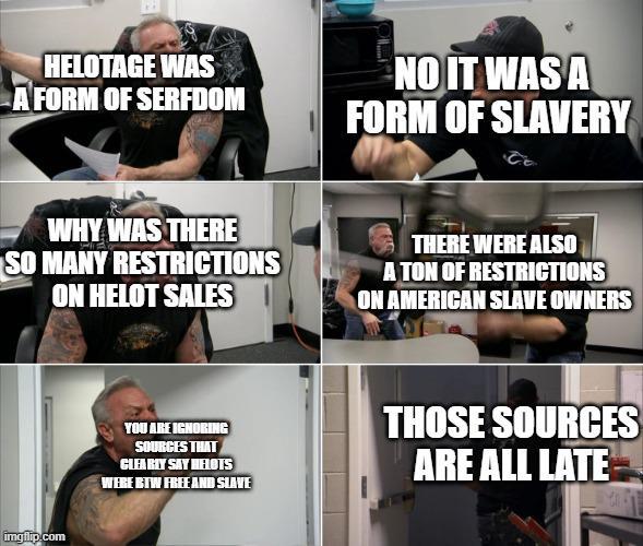 HELOTAGE WAS A FORM OF SERFDOM NO IT WAS A FORM OF SLAVERY WHY WAS THERE SO MANY RESTRICTIONS ON HELOT SALES THERE WERE ALSO A TON OF RESTRICTIONS ON AMERICAN SLAVE OWNERS imgflip.com YOU ARE IGNORING SOURCES THAT CLEARLY SAY HEOTS WERE BTW FREE AND SLAVE THOSE SOURCES ARE ALL LATE