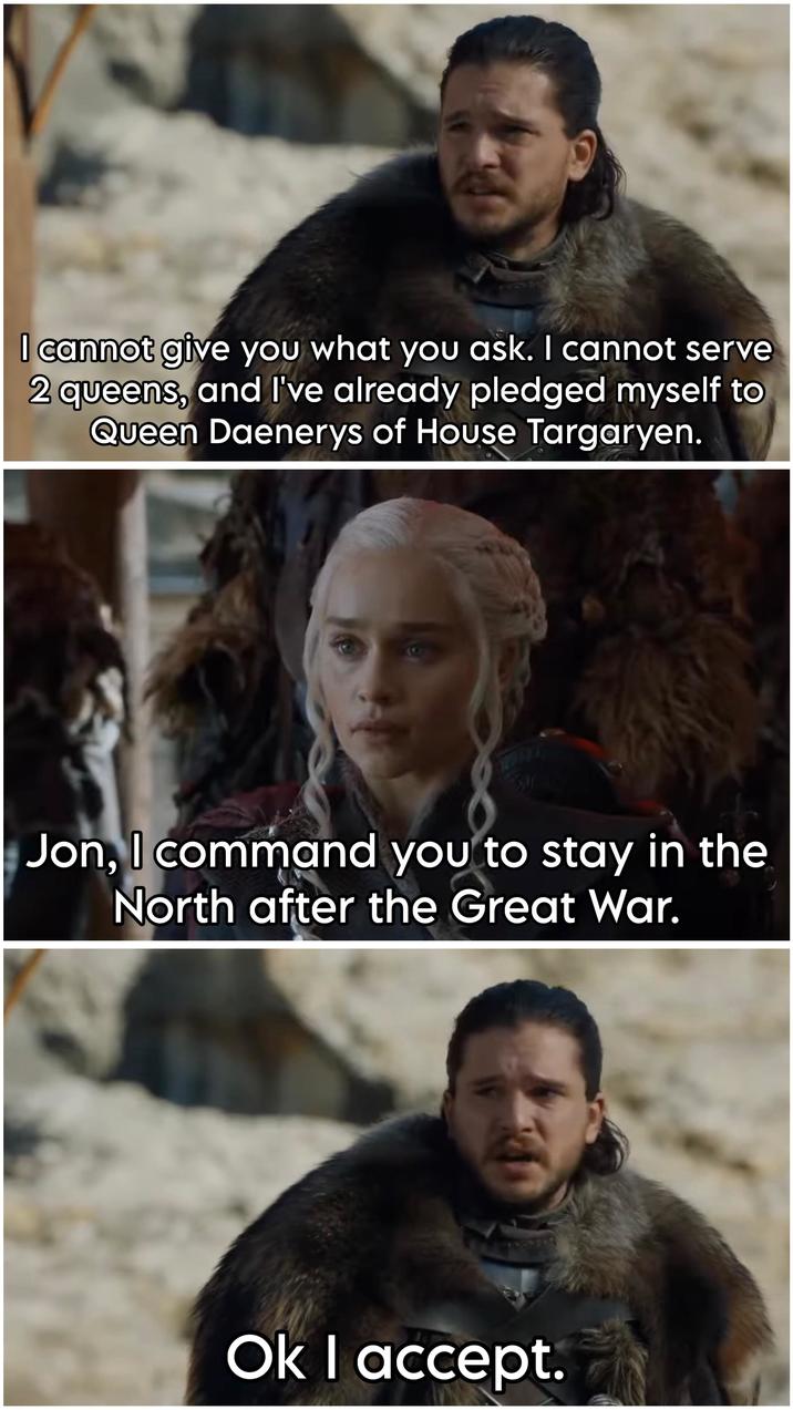 I cannot give you what you ask. I cannot serve 2 queens, and I've already pledged myself to Queen Daenerys of House Targaryen. Jon, I command you to stay in the North after the Great War. Ok I accept.