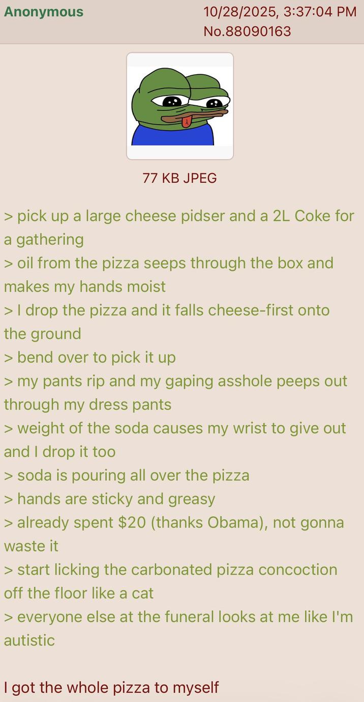 Anonymous 10/28/2025, 3:37:04 PM No.88090163 77 KB JPEG > pick up a large cheese pidser and a 2L Coke for a gathering > oil from the pizza seeps through the box and makes my hands moist > I drop the pizza and it falls cheese-first onto the ground > bend over to pick it up > my pants rip and my gaping a------ peeps out through my dress pants > weight of the soda causes my wrist to give out and I drop it too > soda is pouring all over the pizza > hands are sticky and greasy > already spent $20 (thanks Obama), not gonna waste it > start licking the carbonated pizza concoction off the floor like a cat > everyone else at the funeral looks at me like I'm autistic I got the whole pizza to myself