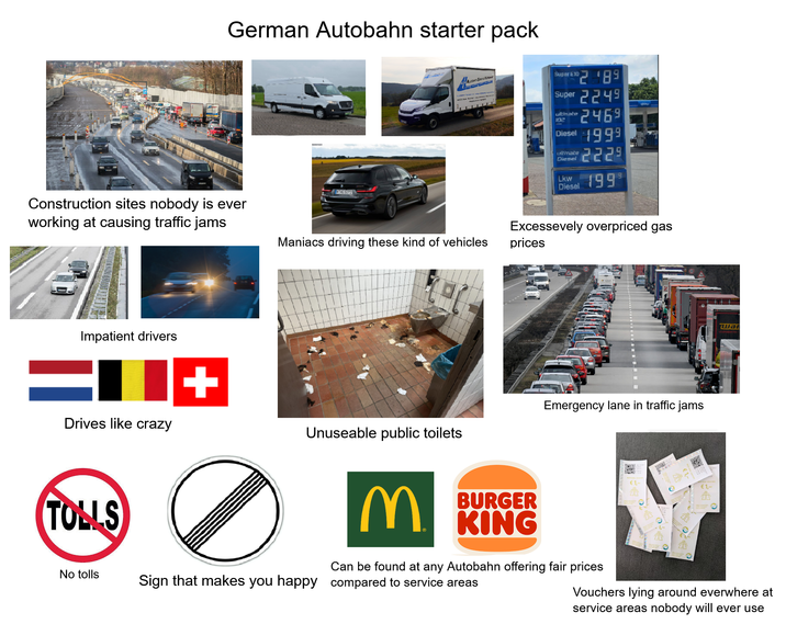 German Autobahn starter pack Construction sites nobody is ever working at causing traffic jams HHG 5072 Se Maniacs driving these kind of vehicles Super E10 °2189 Super 2249 ultimate 102 2469 Diesel 1999 ultimate Diesel Lkw 2229 Diesel 1999 Excessevely overpriced gas prices Impatient drivers = Drives like crazy + TOLLS Emergency lane in traffic jams Unuseable public toilets BURGER MKING Can be found at any Autobahn offering fair prices No tolls Sign that makes you happy compared to service areas ша Vouchers lying around everwhere at service areas nobody will ever use