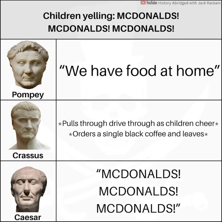 YouTube History Abridged with Jack Rackam Children yelling: MCDONALDS! MCDONALDS! MCDONALDS! Pompey "We have food at home" Crassus *Pulls through drive through as children cheer* *Orders a single black coffee and leaves* "MCDONALDS! MCDONALDS! MCDONALDS!" Caesar