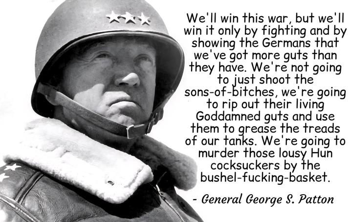 We'll win this war, but we'll win it only by fighting and by showing the Germans that we've got more guts than they have. We're not going to just shoot the sons-of-bitches, we're going to rip out their living Goddamned guts and use them to grease the treads of our tanks. We're going to murder those lousy Hun cocksuckers by the bushel-f-------basket. - General George S. Patton