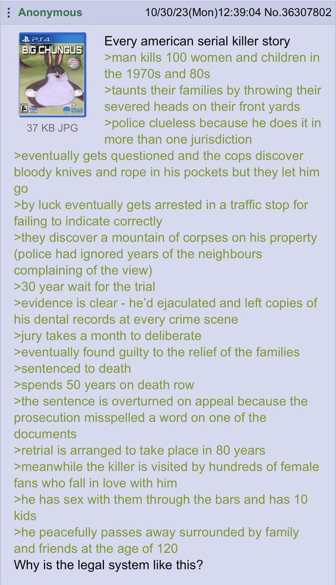 Anonymous PS4 BIG CHUNGUS 37 KB JPG 10/30/23(Mon)12:39:04 No.36307802 Every american serial killer story >man kills 100 women and children in the 1970s and 80s >taunts their families by throwing their severed heads on their front yards >police clueless because he does it in more than one jurisdiction >eventually gets questioned and the cops discover bloody knives and rope in his pockets but they let him go >by luck eventually gets arrested in a traffic stop for failing to indicate correctly >they discover a mountain of corpses on his property (police had ignored years of the neighbours complaining of the view) >30 year wait for the trial >evidence is clear - he'd e--------- and left copies of his dental records at every crime scene >jury takes a month to deliberate >eventually found guilty to the relief of the families >sentenced to death >spends 50 years on death row >the sentence is overturned on appeal because the prosecution misspelled a word on one of the documents >retrial is arranged to take place in 80 years >meanwhile the killer is visited by hundreds of female fans who fall in love with him >he has sex with them through the bars and has 10 kids >he peacefully passes away surrounded by family and friends at the age of 120 Why is the legal system like this?