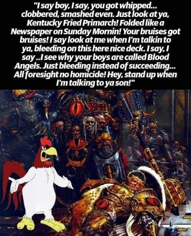 "I say boy, I say, you got whipped... clobbered, smashed even. Just look at ya, Kentucky Fried Primarch! Folded like a Newspaper on Sunday Mornin! Your bruises got bruises! I say look at me when I'm talkin to ya, bleeding on this here nice deck. I say, I say..I see why your boys are called Blood Angels. Just bleeding instead of succeeding... All foresight no homicide! Hey, stand up when I'm talking to ya son!"