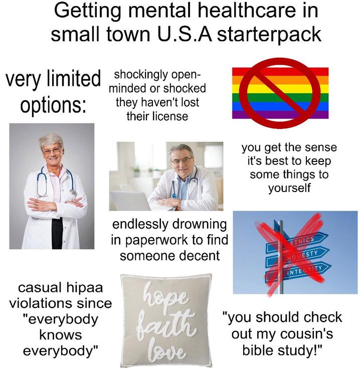 Getting mental healthcare in small town U.S.A starterpack very limited shockingly open- options: minded or shocked they haven't lost their license you get the sense it's best to keep some things to yourself casual hipaa violations since "everybody knows everybody" endlessly drowning in paperwork to find someone decent hope faith love ETHICS HONESTY INTEGRITY "you should check out my cousin's bible study!"