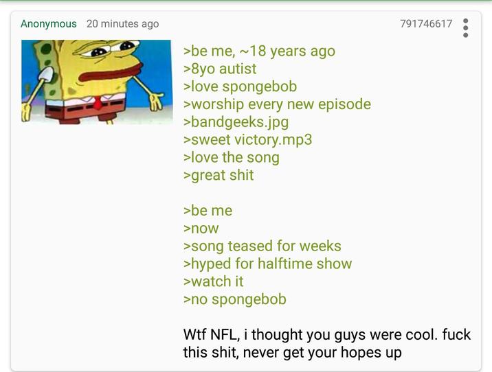 Anonymous 20 minutes ago >be me, ~18 years ago >8yo autist >love spongebob >worship every new episode >bandgeeks.jpg >sweet victory.mp3 >love the song >great s--- >be me >now >song teased for weeks >hyped for halftime show >watch it >no spongebob 791746617 W-- NFL, i thought you guys were cool. f--- this s---, never get your hopes up