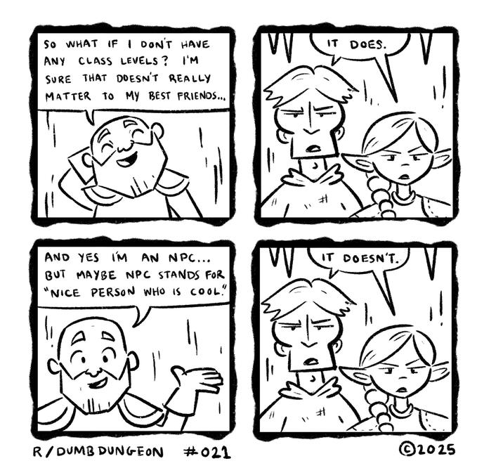 SO WHAT IF I DON'T HAVE ANY CLASS LEVELS? I'M SURE THAT DOESN'T REALLY MATTER TO MY BEST FRIENDS... W " AND YES I'M AN NPC... BUT MAYBE NPC STANDS FOR "NICE PERSON WHO IS COOL!" W IT DOES. IT DOESN'T. V R/DUMB DUNGEON #021 ©2025