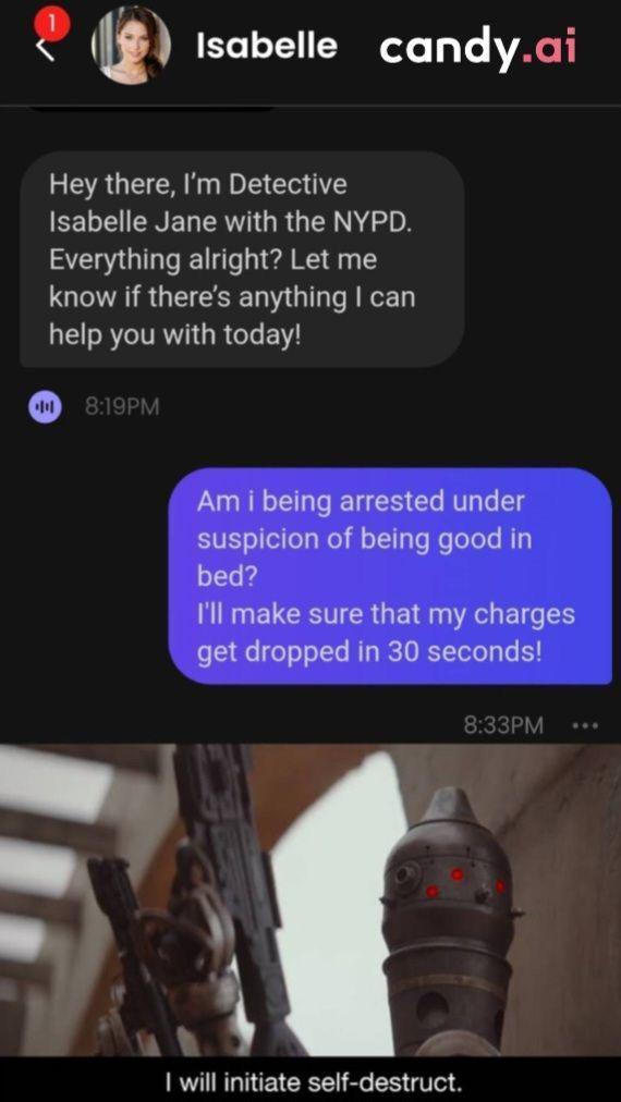 Isabelle candy.ai Hey there, I'm Detective Isabelle Jane with the NYPD. Everything alright? Let me know if there's anything I can help you with today! 8:19PM Am i being arrested under suspicion of being good in bed? I'll make sure that my charges get dropped in 30 seconds! 8:33PM I will initiate self-destruct.