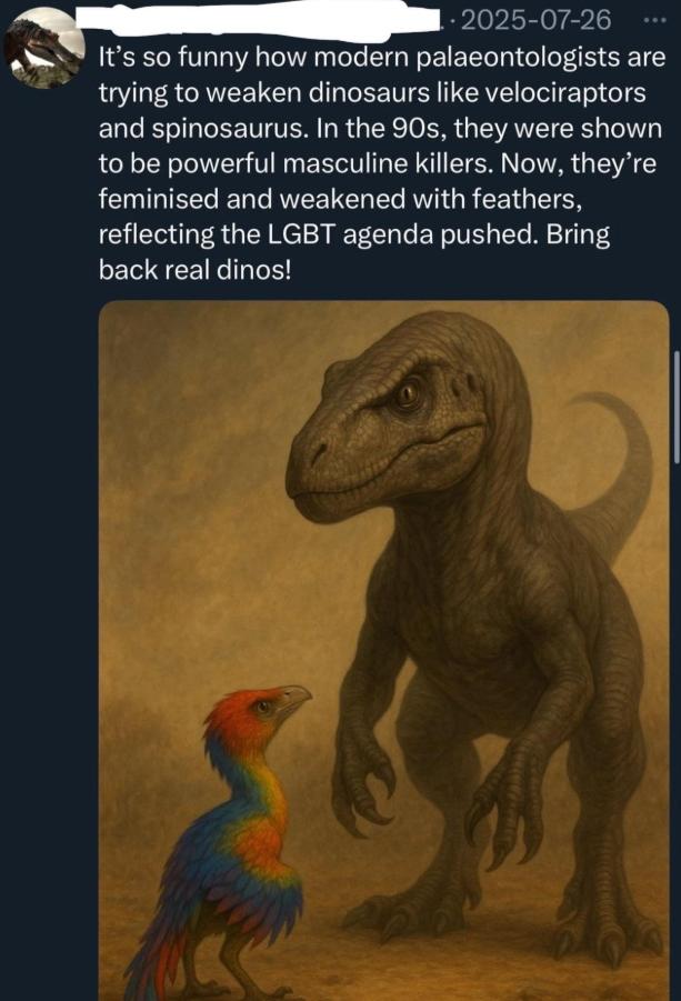 .2025-07-26 It's so funny how modern palaeontologists are trying to weaken dinosaurs like velociraptors and spinosaurus. In the 90s, they were shown to be powerful masculine killers. Now, they're feminised and weakened with feathers, reflecting the LGBT agenda pushed. Bring back real dinos!