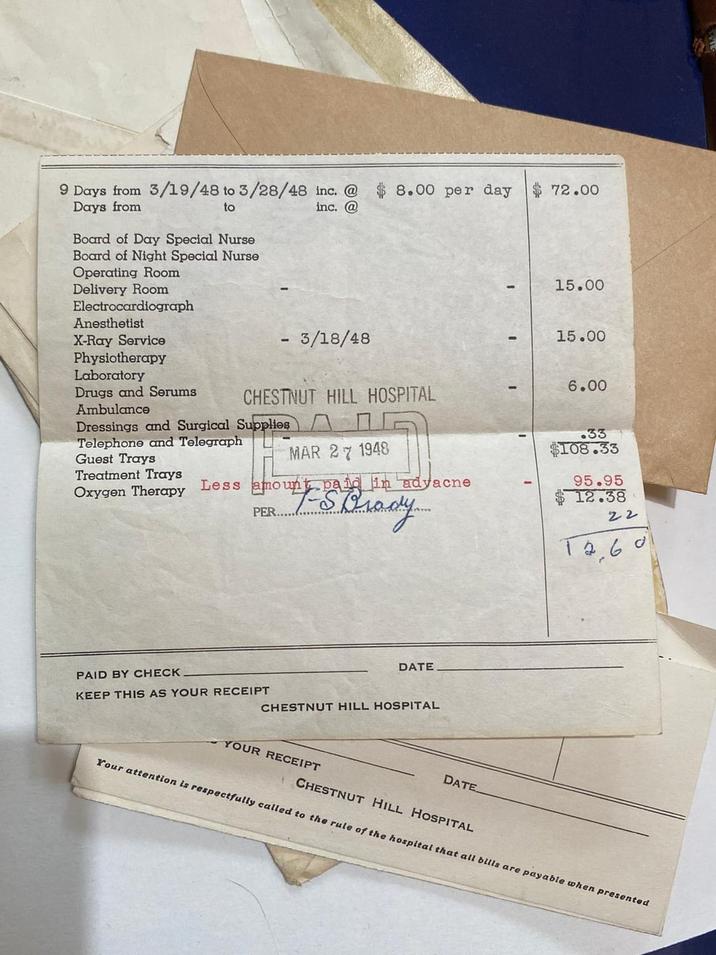 9 Days from 3/19/48 to 3/28/48 inc. @ Days from to Board of Day Special Nurse inc. @ Board of Night Special Nurse 8.00 per day $72.00 Operating Room Delivery Room Electrocardiograph Anesthetist X-Ray Service Physiotherapy 15.00 - 3/18/48 15.00 Laboratory Drugs and Serums CHESTNUT HILL HOSPITAL 6.00 Ambulance Dressings and Surgical Supplies Telephone and Telegraph Guest Trays MAR 27 1948 .33 $108.33 Treatment Trays Oxygen Therapy Less amount paid in advacne PER.. DATE PAID BY CHECK KEEP THIS AS YOUR RECEIPT CHESTNUT HILL HOSPITAL YOUR RECEIPT DATE 95.95 12.38 22 12,60 CHESTNUT HILL HOSPITAL Your attention is respectfully called to the rule of the hospital that all bills are payable when presented