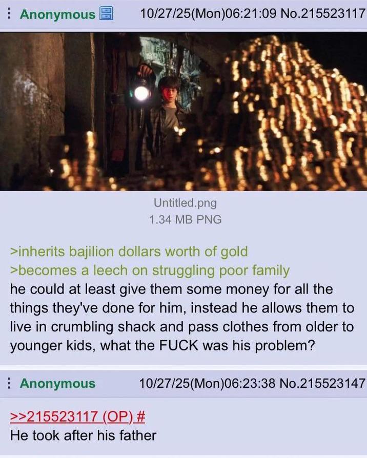 Anonymous 10/27/25(Mon)06:21:09 No.215523117 Untitled.png 1.34 MB PNG >inherits bajilion dollars worth of gold >becomes a leech on struggling poor family he could at least give them some money for all the things they've done for him, instead he allows them to live in crumbling shack and pass clothes from older to younger kids, what the F--- was his problem? Anonymous 10/27/25(Mon)06:23:38 No.215523147 >>215523117 (OP) # He took after his father