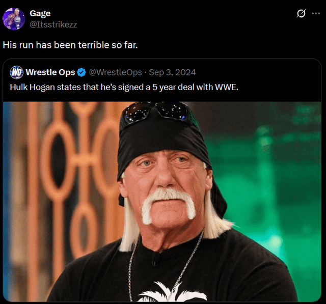 Gage @Itsstrikezz His run has been terrible so far. WO Wrestle Ops @WrestleOps Sep 3, 2024 Hulk Hogan states that he's signed a 5 year deal with WWE. 0