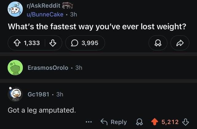 r/AskReddit u/BunneCake • 3h What's the fastest way you've ever lost weight? 1,333 1,333 в ErasmosOrolo⚫ 3h Gc1981. 3h Got a leg amputated. 3,995 ۵ ... Reply 5,212