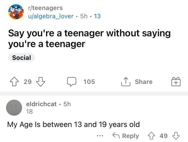 r/teenagers u/algebra_lover. 5h.13 Say you're a teenager without saying you're a teenager Social ↑ 29 eldrichcat 5h 18 105 ↑ Share + My Age Is between 13 and 19 years old Reply 49
