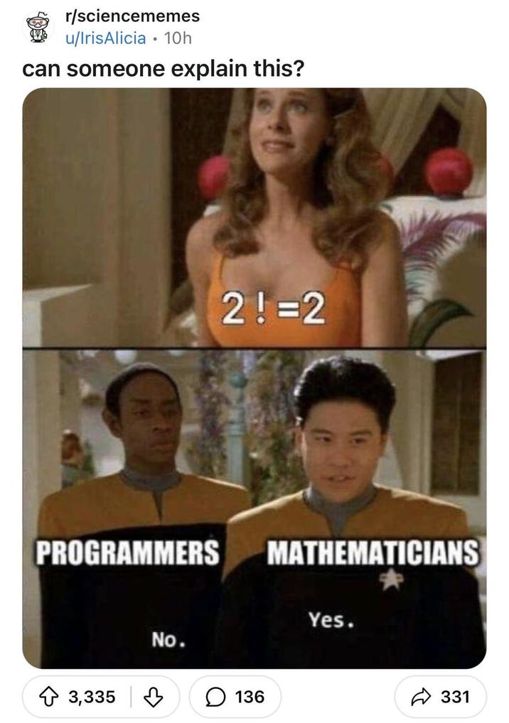 r/sciencememes u/IrisAlicia ⚫ 10h can someone explain this? PROGRAMMERS 3,335 No. 2! =2 136 MATHEMATICIANS Yes. 331