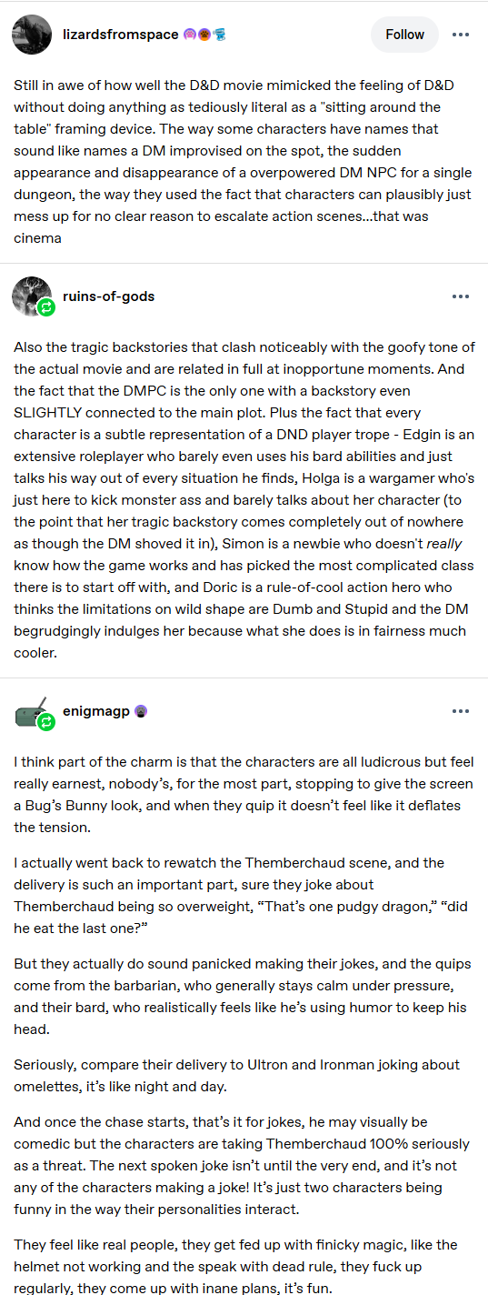 lizardsfromspace Follow Still in awe of how well the D&D movie mimicked the feeling of D&D without doing anything as tediously literal as a "sitting around the table" framing device. The way some characters have names that sound like names a DM improvised on the spot, the sudden appearance and disappearance of a overpowered DM NPC for a single dungeon, the way they used the fact that characters can plausibly just mess up for no clear reason to escalate action scenes...that was cinema ruins-of-gods Also the tragic backstories that clash noticeably with the goofy tone of the actual movie and are related in full at inopportune moments. And the fact that the DMPC is the only one with a backstory even SLIGHTLY connected to the main plot. Plus the fact that every character is a subtle representation of a DND player trope - Edgin is an extensive roleplayer who barely even uses his bard abilities and just talks his way out of every situation he finds, Holga is a wargamer who's just here to kick monster ass and barely talks about her character (to the point that her tragic backstory comes completely out of nowhere as though the DM shoved it in), Simon is a newbie who doesn't really know how the game works and has picked the most complicated class there is to start off with, and Doric is a rule-of-cool action hero who thinks the limitations on wild shape are Dumb and Stupid and the DM begrudgingly indulges her because what she does is in fairness much cooler. enigmagp I think part of the charm is that the characters are all ludicrous but feel really earnest, nobody's, for the most part, stopping to give the screen a Bug's Bunny look, and when they quip it doesn't feel like it deflates the tension. I actually went back to rewatch the Themberchaud scene, and the delivery is such an important part, sure they joke about Themberchaud being so overweight, "That's one pudgy dragon," "did he eat the last one?" But they actually do sound panicked making their jokes, and the quips come from the barbarian, who generally stays calm under pressure, and their bard, who realistically feels like he's using humor to keep his head. Seriously, compare their delivery to Ultron and Ironman joking about omelettes, it's like night and day. And once the chase starts, that's it for jokes, he may visually be comedic but the characters are taking Themberchaud 100% seriously as a threat. The next spoken joke isn't until the very end, and it's not any of the characters making a joke! It's just two characters being funny in the way their personalities interact. They feel like real people, they get fed up with finicky magic, like the helmet not working and the speak with dead rule, they f--- up regularly, they come up with inane plans, it's fun.