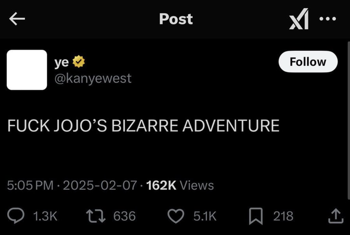 ye⭑> @kanyewest Post F--- JOJO'S BIZARRE ADVENTURE 5:05 PM - 2025-02-07 162K Views Q1.3K 17636 Follow 5.1K ☐ 218 <]