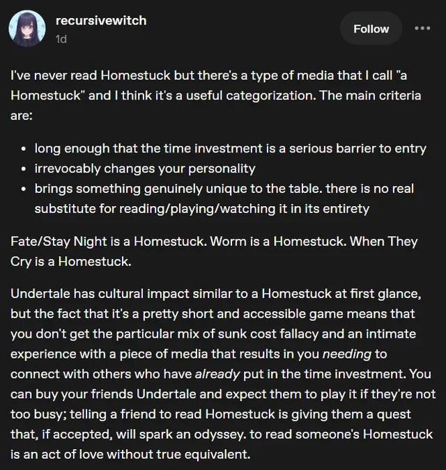 recursivewitch 1d Follow I've never read Homestuck but there's a type of media that I call "a Homestuck" and I think it's a useful categorization. The main criteria are: long enough that the time investment is a serious barrier to entry ⚫ irrevocably changes your personality brings something genuinely unique to the table. there is no real substitute for reading/playing/watching it in its entirety Fate/Stay Night is a Homestuck. Worm is a Homestuck. When They Cry is a Homestuck. Undertale has cultural impact similar to a Homestuck at first glance, but the fact that it's a pretty short and accessible game means that you don't get the particular mix of sunk cost fallacy and an intimate experience with a piece of media that results in you needing to connect with others who have already put in the time investment. You can buy your friends Undertale and expect them to play it if they're not too busy; telling a friend to read Homestuck is giving them a quest that, if accepted, will spark an odyssey. to read someone's Homestuck is an act of love without true equivalent.