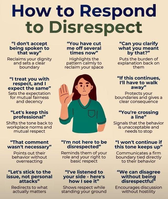 How to Respond to Disrespect "I don't accept being spoken to that way" Reclaims your dignity and sets a clear boundary "I treat you with respect, and I expect the same" Sets the expectation for mutual fairness and decency "Let's keep this professional" Shifts the tone back to workplace norms and mutual respect "That comment wasn't necessary" Points out their behavior without overreacting "Let's stick to the issue, not personal attacks" Redirects to what actually matters "You have cut me off several times now" Highlights the pattern calmly to reclaim your space "I'm not here to be disrespected" Reminds them of your role and your right to basic respect "I've listened to your side - here's how I see it" Shows respect while standing your ground "Can you clarify what you meant by that?" Puts the burden of explanation back on them "If this continues, I'll have to walk away" Protects your boundaries and gives a clear consequence "You're crossing a line" Signals that the behavior is unacceptable and needs to stop "I won't continue if this tone keeps up" Communicates a firm boundary tied directly to their behavior "We can disagree without being disrespectful" Encourages discussion without hostility