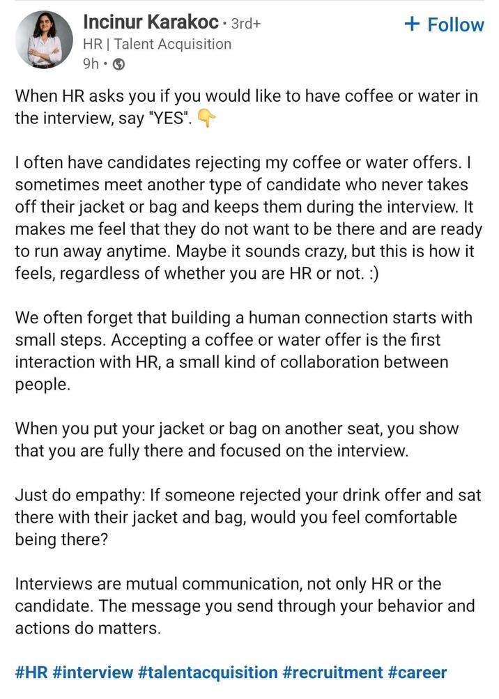 Incinur Karakoc. 3rd+ HR | Talent Acquisition • 9h → + Follow When HR asks you if you would like to have coffee or water in the interview, say "YES". I often have candidates rejecting my coffee or water offers. I sometimes meet another type of candidate who never takes off their jacket or bag and keeps them during the interview. It makes me feel that they do not want to be there and are ready to run away anytime. Maybe it sounds crazy, but this is how it feels, regardless of whether you are HR or not. :) We often forget that building a human connection starts with small steps. Accepting a coffee or water offer is the first interaction with HR, a small kind of collaboration between people. When you put your jacket or bag on another seat, you show that you are fully there and focused on the interview. Just do empathy: If someone rejected your drink offer and sat there with their jacket and bag, would you feel comfortable being there? Interviews are mutual communication, not only HR or the candidate. The message you send through your behavior and actions do matters. #HR #interview #talentacquisition #recruitment #career