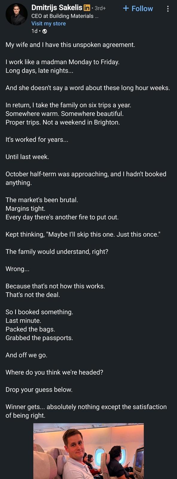 Dmitrijs Sakelis in • 3rd+ + Follow CEO at Building Materials ... Visit my store 1d. My wife and I have this unspoken agreement. I work like a madman Monday to Friday. Long days, late nights... And she doesn't say a word about these long hour weeks. In return, I take the family on six trips a year. Somewhere warm. Somewhere beautiful. Proper trips. Not a weekend in Brighton. It's worked for years... Until last week. October half-term was approaching, and I hadn't booked anything. The market's been brutal. Margins tight. Every day there's another fire to put out. Kept thinking, "Maybe I'll skip this one. Just this once." The family would understand, right? Wrong... Because that's not how this works. That's not the deal. So I booked something. Last minute. Packed the bags. Grabbed the passports. And off we go. Where do you think we're headed? Drop your guess below. Winner gets... absolutely nothing except the satisfaction of being right.