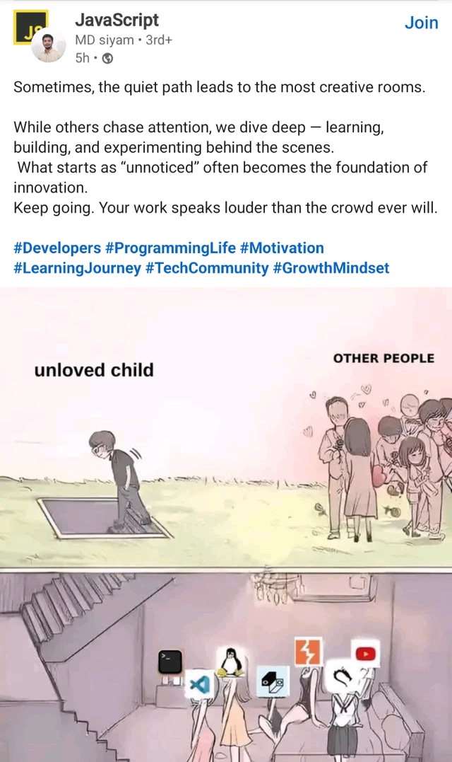 JavaScript MD siyam 3rd+ 5h → Join Sometimes, the quiet path leads to the most creative rooms. While others chase attention, we dive deep - learning, building, and experimenting behind the scenes. What starts as "unnoticed" often becomes the foundation of innovation. Keep going. Your work speaks louder than the crowd ever will. #Developers #ProgrammingLife #Motivation #Learning Journey #TechCommunity #Growth Mindset unloved child OTHER PEOPLE