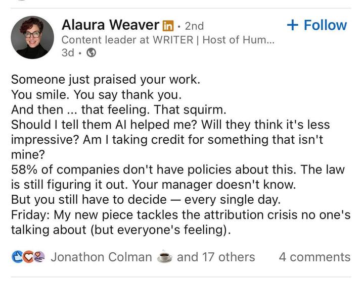 Alaura Weaver in. 2nd Content leader at WRITER | Host of Hum... 3d • + Follow Someone just praised your work. You smile. You say thank you. And then... that feeling. That squirm. Should I tell them Al helped me? Will they think it's less impressive? Am I taking credit for something that isn't mine? 58% of companies don't have policies about this. The law is still figuring it out. Your manager doesn't know. But you still have to decide — every single day. Friday: My new piece tackles the attribution crisis no one's talking about (but everyone's feeling). CC Jonathon Colman and 17 others 4 comments