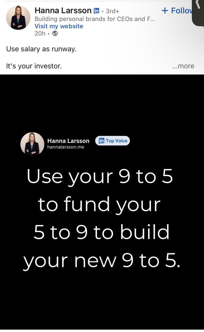 Hanna Larsson in ⚫ 3rd+ Building personal brands for CEOs and F... Visit my website 20h Use salary as runway. It's your investor. Hanna Larsson in Top Voice hannalarsson.me + Follow ...more Use your 9 to 5 to fund your 5 to 9 to build your new 9 to 5.