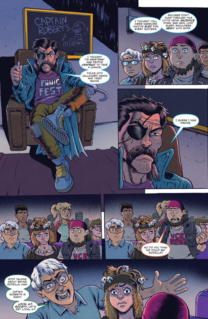 CAPTAIN ROBERTS PANIC FEST I THOUGHT ITS HEARTBEAT WAS PEOPLE UNAFRAID TO TAKE A CHANCE. FOLKS WITH CALLOUSED HANDS AND TIRED BACKS. STOP TALKING ABOUT EATING GODZILLA, MAN. CAPTAIN ROBERTS IS RIGHT. LOCAL A.F. SOCIETY, LET'S GET LOCAL A.F. I THOUGHT Y'ALL WERE WARRIORS WHO'VE BLED FOR EVERY SUCCESS. EXCUSES DON'T PUMP THROUGH THIS CITY'S VEINS. SACRIFICE DOES. RAW SKIN. LOST SLEEP. SHOULDERS HEAVY WITH HOPE. ( I GUESS I WAS WRONG. P VCR SO DO YOU THINK WE COULD EAT GODZILLA? CR REPALA