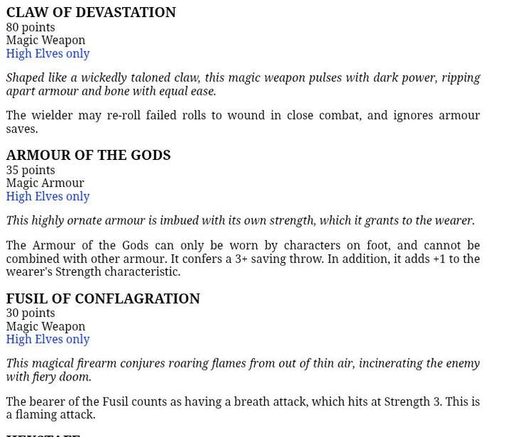 CLAW OF DEVASTATION 80 points Magic Weapon High Elves only Shaped like a wickedly taloned claw, this magic weapon pulses with dark power, ripping apart armour and bone with equal ease. The wielder may re-roll failed rolls to wound in close combat, and ignores armour saves. ARMOUR OF THE GODS 35 points Magic Armour High Elves only This highly ornate armour is imbued with its own strength, which it grants to the wearer. The Armour of the Gods can only be worn by characters on foot, and cannot be combined with other armour. It confers a 3+ saving throw. In addition, it adds +1 to the wearer's Strength characteristic. FUSIL OF CONFLAGRATION 30 points Magic Weapon High Elves only This magical firearm conjures roaring flames from out of thin air, incinerating the enemy with fiery doom. The bearer of the Fusil counts as having a breath attack, which hits at Strength 3. This is a flaming attack.