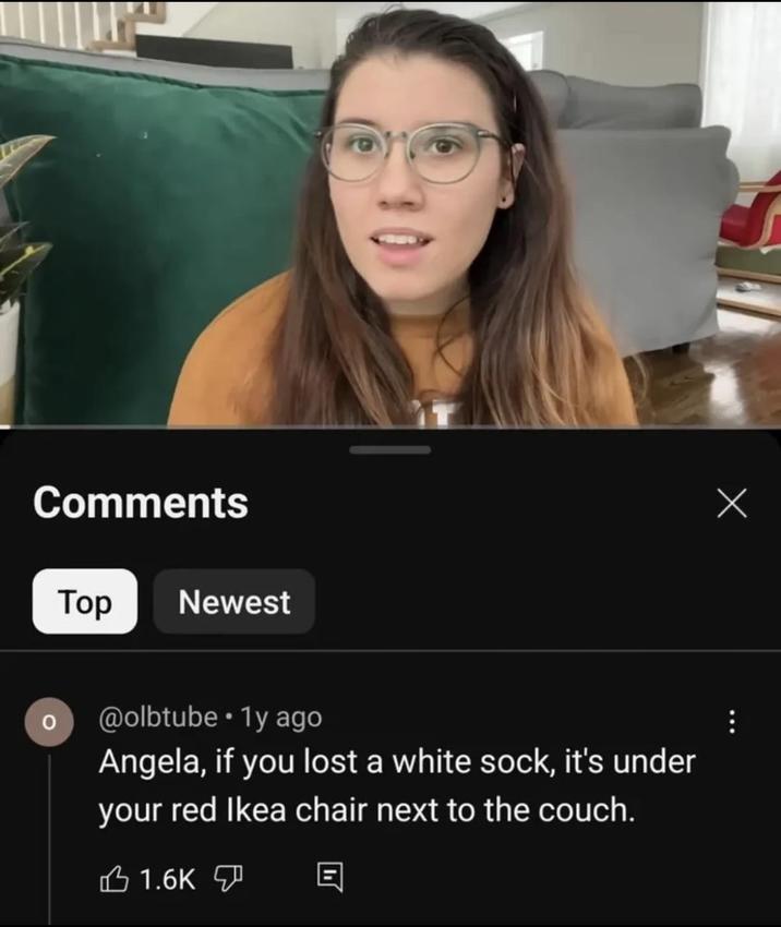 Comments Top Newest @olbtube • 1y ago Angela, if you lost a white sock, it's under your red Ikea chair next to the couch. 1.6K Х