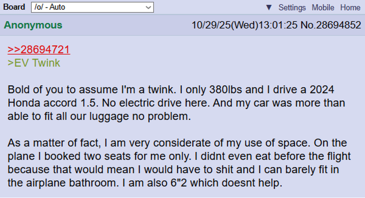 Board /o/ - Auto Anonymous >>28694721 >EV Twink Settings Mobile Home 10/29/25(Wed)13:01:25 No.28694852 Bold of you to assume I'm a twink. I only 380lbs and I drive a 2024 Honda accord 1.5. No electric drive here. And my car was more than able to fit all our luggage no problem. As a matter of fact, I am very considerate of my use of space. On the plane I booked two seats for me only. I didnt even eat before the flight because that would mean I would have to s--- and I can barely fit in the airplane bathroom. I am also 6"2 which doesnt help.