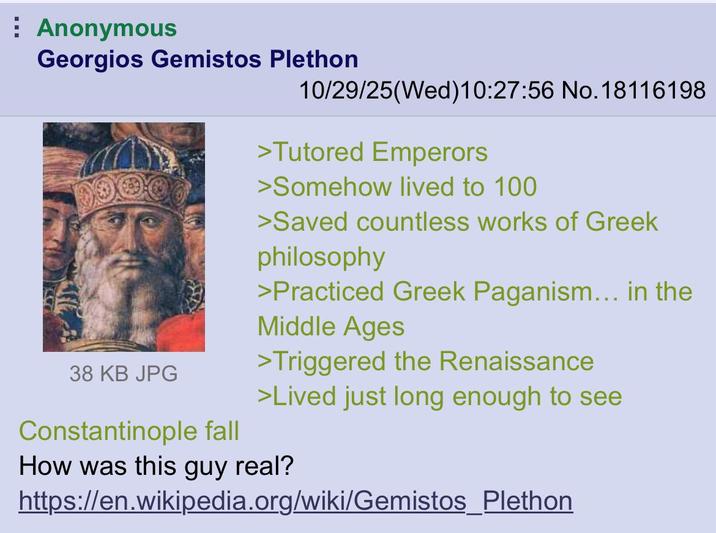 Anonymous Georgios Gemistos Plethon 38 KB JPG Constantinople fall 10/29/25(Wed)10:27:56 No. 18116198 >Tutored Emperors >Somehow lived to 100 >Saved countless works of Greek philosophy >Practiced Greek Paganism... in the Middle Ages >Triggered the Renaissance >Lived just long enough to see How was this guy real? https://en.wikipedia.org/wiki/Gemistos_Plethon
