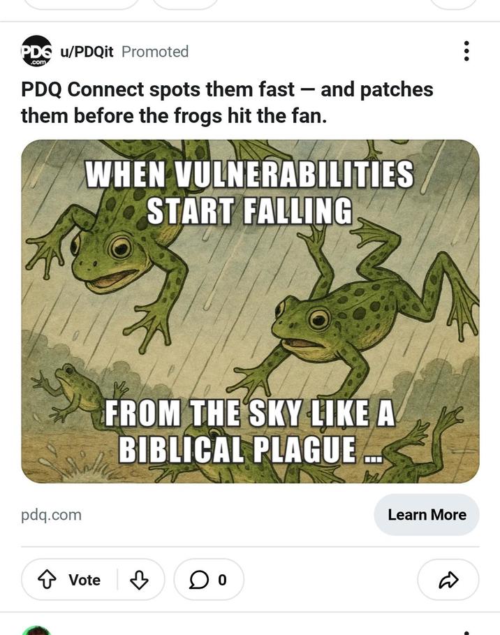 PDG u/PDQit Promoted .com PDQ Connect spots them fast - and patches them before the frogs hit the fan. WHEN VULNERABILITIES START FALLING pdq.com FROM THE SKY LIKE A BIBLICAL PLAGUE ↑ Vote B ○ ° Learn More