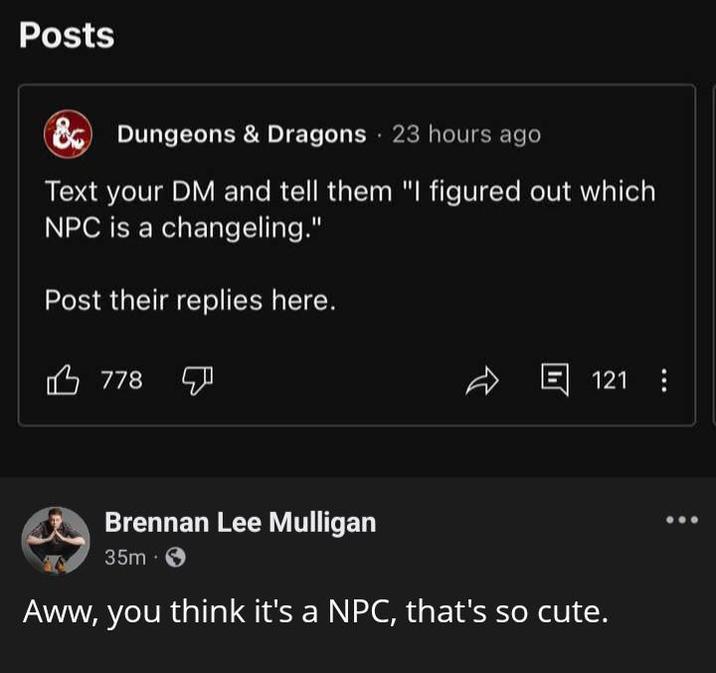 Posts & Dungeons & Dragons 23 hours ago Text your DM and tell them "I figured out which NPC is a changeling." Post their replies here. 778 回 121 8 Brennan Lee Mulligan 35m Aww, you think it's a NPC, that's so cute.