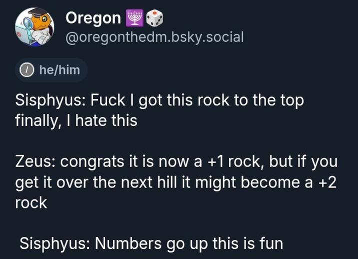 Oregon @oregonthedm.bsky.social he/him Sisphyus: F--- I got this rock to the top finally, I hate this Zeus: congrats it is now a +1 rock, but if you get it over the next hill it might become a +2 rock Sisphyus: Numbers go up this is fun